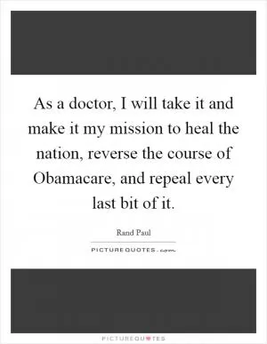 As a doctor, I will take it and make it my mission to heal the nation, reverse the course of Obamacare, and repeal every last bit of it Picture Quote #1