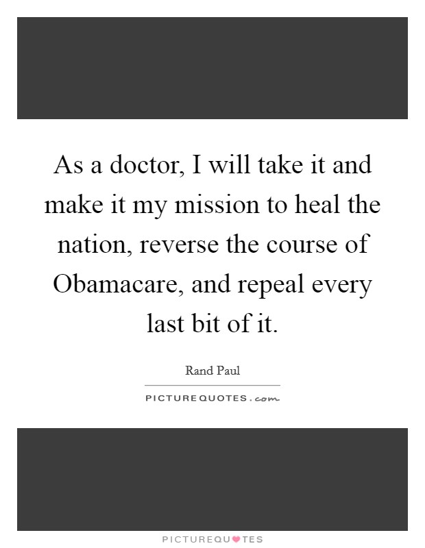 As a doctor, I will take it and make it my mission to heal the nation, reverse the course of Obamacare, and repeal every last bit of it. Picture Quote #1