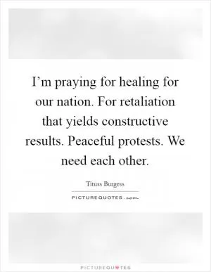 I’m praying for healing for our nation. For retaliation that yields constructive results. Peaceful protests. We need each other Picture Quote #1