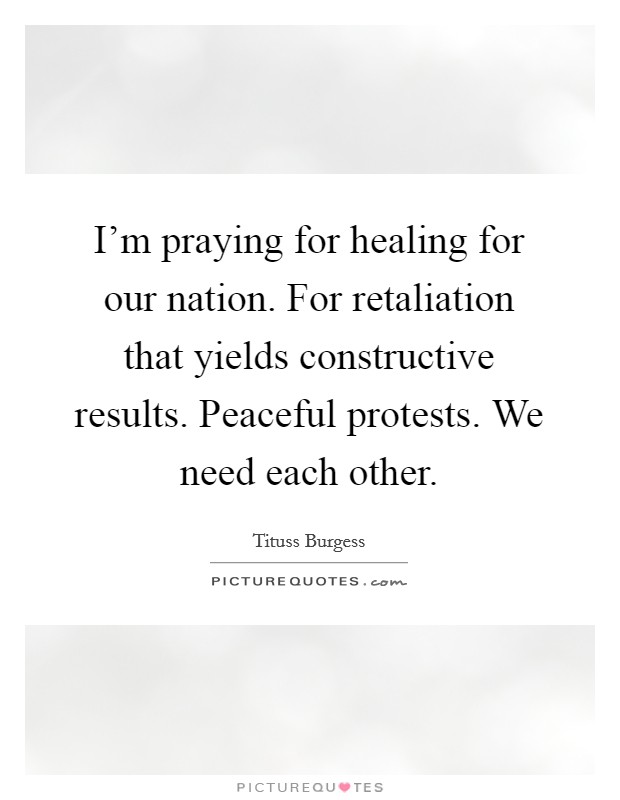 I'm praying for healing for our nation. For retaliation that yields constructive results. Peaceful protests. We need each other. Picture Quote #1