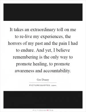 It takes an extraordinary toll on me to re-live my experiences, the horrors of my past and the pain I had to endure. And yet, I believe remembering is the only way to promote healing, to promote awareness and accountability Picture Quote #1