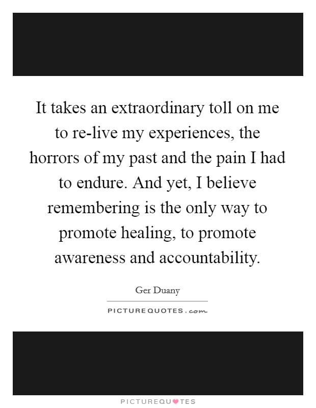 It takes an extraordinary toll on me to re-live my experiences, the horrors of my past and the pain I had to endure. And yet, I believe remembering is the only way to promote healing, to promote awareness and accountability. Picture Quote #1