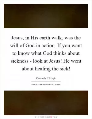 Jesus, in His earth walk, was the will of God in action. If you want to know what God thinks about sickness - look at Jesus! He went about healing the sick! Picture Quote #1