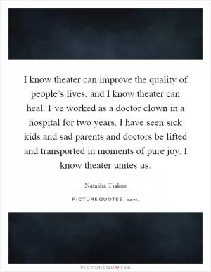 I know theater can improve the quality of people’s lives, and I know theater can heal. I’ve worked as a doctor clown in a hospital for two years. I have seen sick kids and sad parents and doctors be lifted and transported in moments of pure joy. I know theater unites us Picture Quote #1