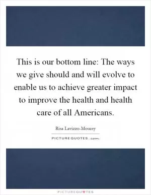 This is our bottom line: The ways we give should and will evolve to enable us to achieve greater impact to improve the health and health care of all Americans Picture Quote #1
