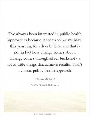 I’ve always been interested in public health approaches because it seems to me we have this yearning for silver bullets, and that is not in fact how change comes about. Change comes through silver buckshot - a lot of little things that achieve results. That’s a classic public health approach Picture Quote #1