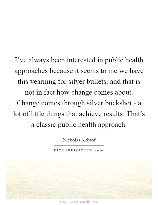 I've always been interested in public health approaches because it seems to me we have this yearning for silver bullets, and that is not in fact how change comes about. Change comes through silver buckshot - a lot of little things that achieve results. That's a classic public health approach. Picture Quote #1