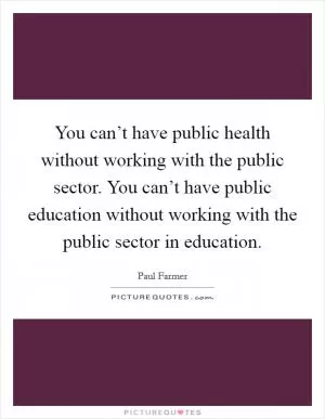 You can’t have public health without working with the public sector. You can’t have public education without working with the public sector in education Picture Quote #1