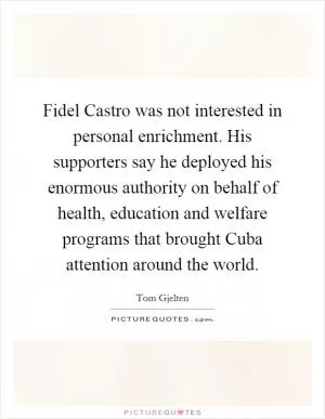 Fidel Castro was not interested in personal enrichment. His supporters say he deployed his enormous authority on behalf of health, education and welfare programs that brought Cuba attention around the world Picture Quote #1