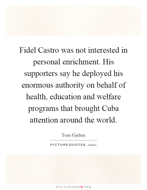 Fidel Castro was not interested in personal enrichment. His supporters say he deployed his enormous authority on behalf of health, education and welfare programs that brought Cuba attention around the world. Picture Quote #1