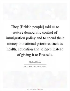 They [British people] told us to restore democratic control of immigration policy and to spend their money on national priorities such as health, education and science instead of giving it to Brussels Picture Quote #1