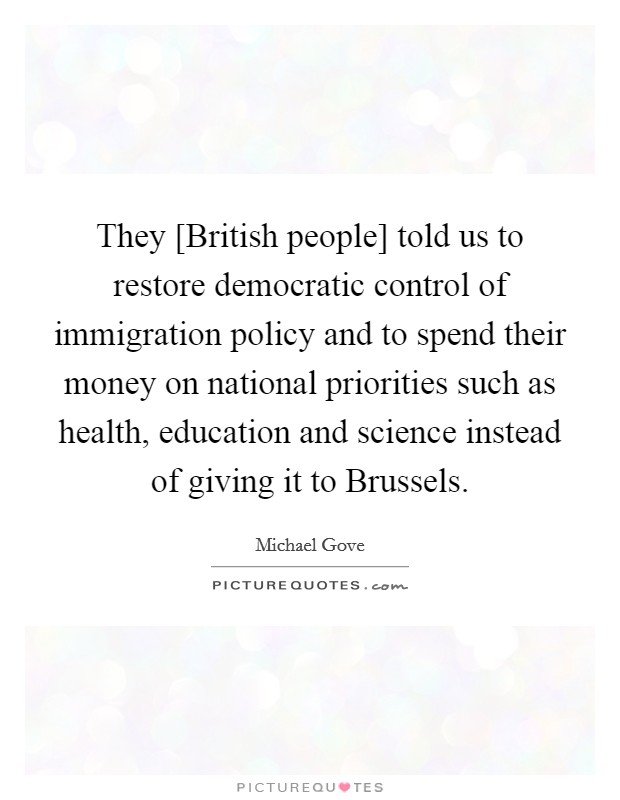 They [British people] told us to restore democratic control of immigration policy and to spend their money on national priorities such as health, education and science instead of giving it to Brussels. Picture Quote #1