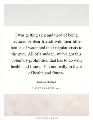 I was getting sick and tired of being lectured by dear friends with their little bottles of water and their regular visits to the gym. All of a sudden, we’ve got this voluntary prohibition that has to do with health and fitness. I’m not really in favor of health and fitness Picture Quote #1