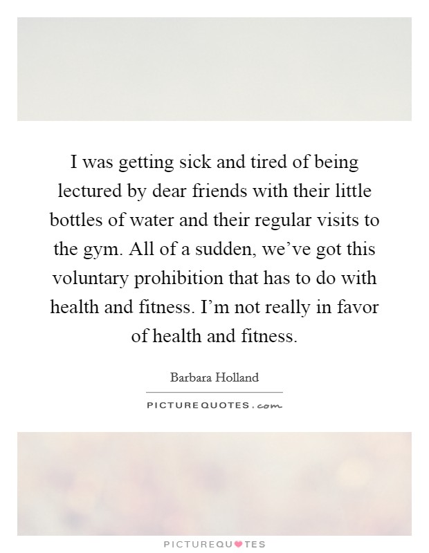 I was getting sick and tired of being lectured by dear friends with their little bottles of water and their regular visits to the gym. All of a sudden, we've got this voluntary prohibition that has to do with health and fitness. I'm not really in favor of health and fitness. Picture Quote #1