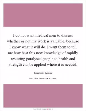 I do not want medical men to discuss whether or not my work is valuable, because I know what it will do. I want them to tell me how best this new knowledge of rapidly restoring paralysed people to health and strength can be applied where it is needed Picture Quote #1
