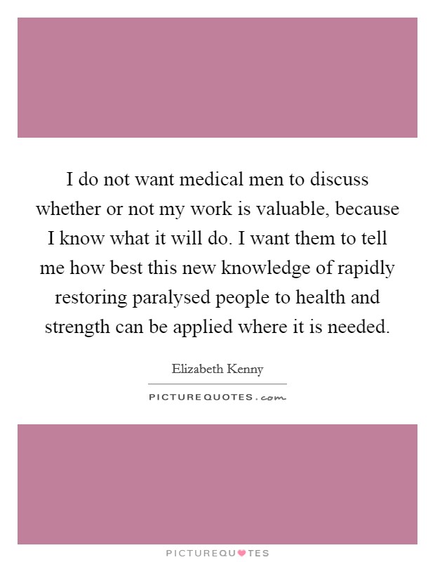I do not want medical men to discuss whether or not my work is valuable, because I know what it will do. I want them to tell me how best this new knowledge of rapidly restoring paralysed people to health and strength can be applied where it is needed. Picture Quote #1