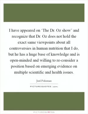 I have appeared on ‘The Dr. Oz show’ and recognize that Dr. Oz does not hold the exact same viewpoints about all controversies in human nutrition that I do, but he has a huge base of knowledge and is open-minded and willing to re-consider a position based on emerging evidence on multiple scientific and health issues Picture Quote #1