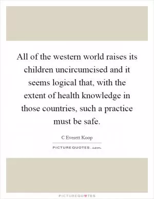 All of the western world raises its children uncircumcised and it seems logical that, with the extent of health knowledge in those countries, such a practice must be safe Picture Quote #1