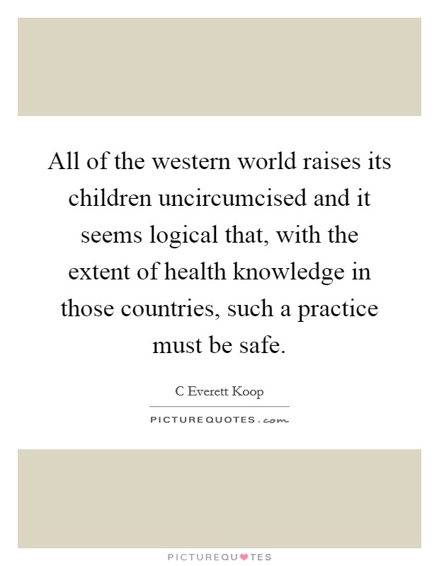 All of the western world raises its children uncircumcised and it seems logical that, with the extent of health knowledge in those countries, such a practice must be safe. Picture Quote #1