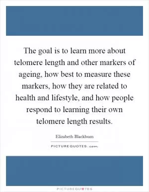 The goal is to learn more about telomere length and other markers of ageing, how best to measure these markers, how they are related to health and lifestyle, and how people respond to learning their own telomere length results Picture Quote #1