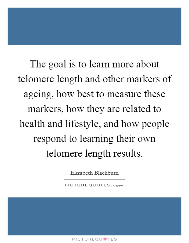 The goal is to learn more about telomere length and other markers of ageing, how best to measure these markers, how they are related to health and lifestyle, and how people respond to learning their own telomere length results. Picture Quote #1