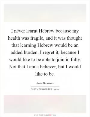 I never learnt Hebrew because my health was fragile, and it was thought that learning Hebrew would be an added burden. I regret it, because I would like to be able to join in fully. Not that I am a believer, but I would like to be Picture Quote #1