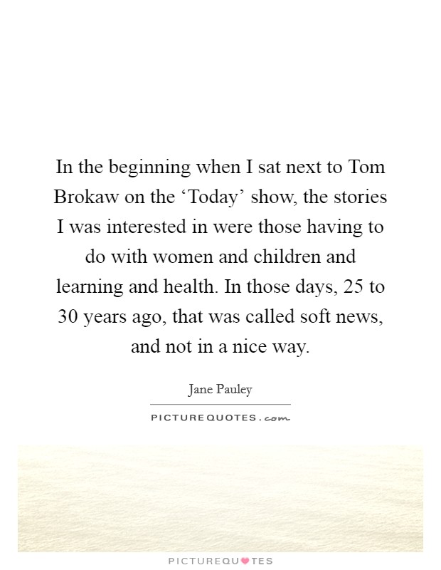In the beginning when I sat next to Tom Brokaw on the ‘Today' show, the stories I was interested in were those having to do with women and children and learning and health. In those days, 25 to 30 years ago, that was called soft news, and not in a nice way. Picture Quote #1