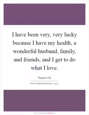 I have been very, very lucky because I have my health, a wonderful husband, family, and friends, and I get to do what I love Picture Quote #1