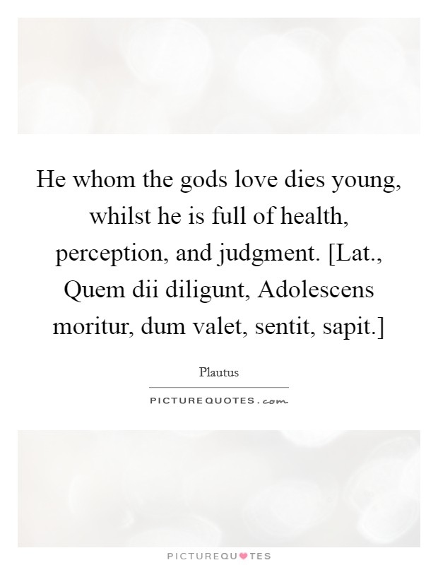 He whom the gods love dies young, whilst he is full of health, perception, and judgment. [Lat., Quem dii diligunt, Adolescens moritur, dum valet, sentit, sapit.] Picture Quote #1