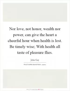 Nor love, not honor, wealth nor power, can give the heart a cheerful hour when health is lost. Be timely wise; With health all taste of pleasure flies Picture Quote #1