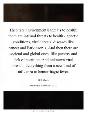 There are environmental threats to health; there are internal threats to health - genetic conditions, viral threats, diseases like cancer and Parkinson’s. And then there are societal and global ones, like poverty and lack of nutrition. And unknown viral threats - everything from a new kind of influenza to hemorrhagic fever Picture Quote #1