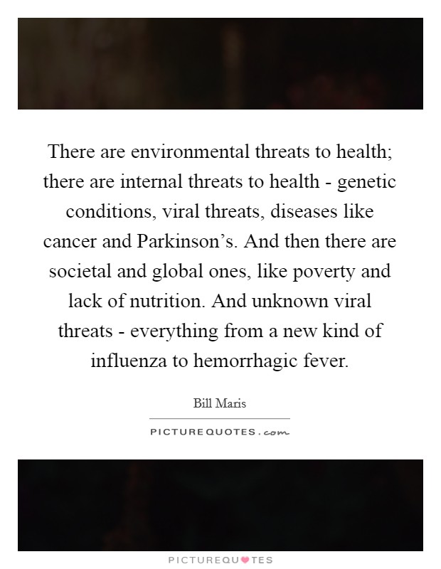 There are environmental threats to health; there are internal threats to health - genetic conditions, viral threats, diseases like cancer and Parkinson's. And then there are societal and global ones, like poverty and lack of nutrition. And unknown viral threats - everything from a new kind of influenza to hemorrhagic fever. Picture Quote #1