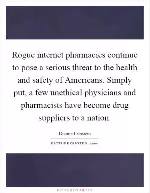 Rogue internet pharmacies continue to pose a serious threat to the health and safety of Americans. Simply put, a few unethical physicians and pharmacists have become drug suppliers to a nation Picture Quote #1