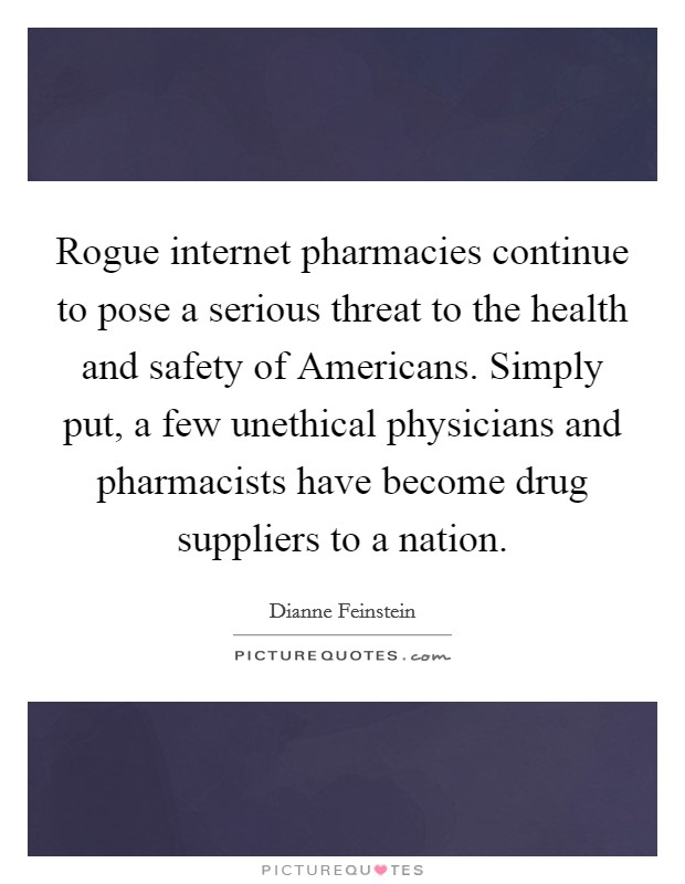 Rogue internet pharmacies continue to pose a serious threat to the health and safety of Americans. Simply put, a few unethical physicians and pharmacists have become drug suppliers to a nation. Picture Quote #1