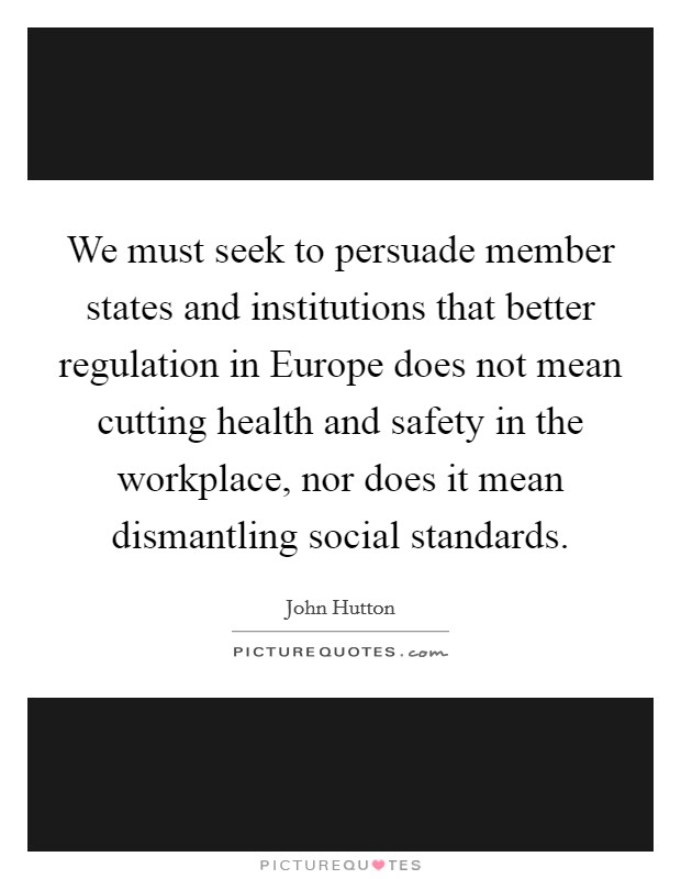 We must seek to persuade member states and institutions that better regulation in Europe does not mean cutting health and safety in the workplace, nor does it mean dismantling social standards. Picture Quote #1
