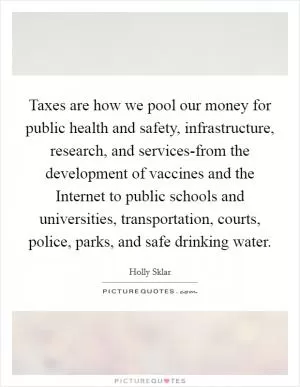 Taxes are how we pool our money for public health and safety, infrastructure, research, and services-from the development of vaccines and the Internet to public schools and universities, transportation, courts, police, parks, and safe drinking water Picture Quote #1