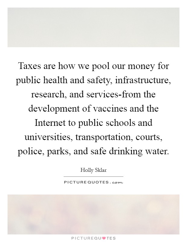 Taxes are how we pool our money for public health and safety, infrastructure, research, and services-from the development of vaccines and the Internet to public schools and universities, transportation, courts, police, parks, and safe drinking water. Picture Quote #1