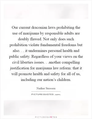 Our current draconian laws prohibiting the use of marijuana by responsible adults are doubly flawed. Not only does such prohibition violate fundamental freedoms but also. . . it undermines personal health and public safety. Regardless of your views on the civil liberties issues. . .another compelling justification for marijuana law reform: that it will promote health and safety for all of us, including our nation’s children Picture Quote #1