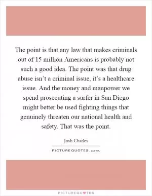 The point is that any law that makes criminals out of 15 million Americans is probably not such a good idea. The point was that drug abuse isn’t a criminal issue, it’s a healthcare issue. And the money and manpower we spend prosecuting a surfer in San Diego might better be used fighting things that genuinely threaten our national health and safety. That was the point Picture Quote #1