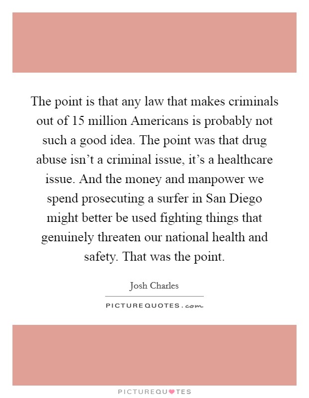 The point is that any law that makes criminals out of 15 million Americans is probably not such a good idea. The point was that drug abuse isn't a criminal issue, it's a healthcare issue. And the money and manpower we spend prosecuting a surfer in San Diego might better be used fighting things that genuinely threaten our national health and safety. That was the point. Picture Quote #1