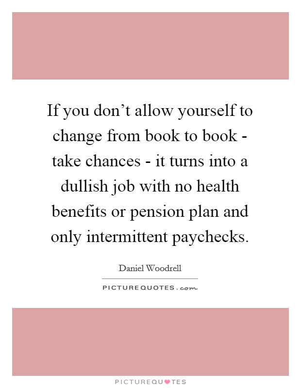 If you don't allow yourself to change from book to book - take chances - it turns into a dullish job with no health benefits or pension plan and only intermittent paychecks. Picture Quote #1