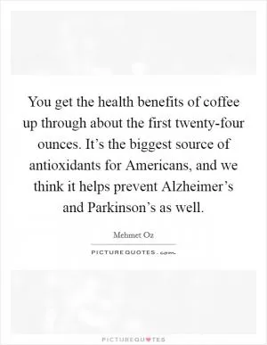 You get the health benefits of coffee up through about the first twenty-four ounces. It’s the biggest source of antioxidants for Americans, and we think it helps prevent Alzheimer’s and Parkinson’s as well Picture Quote #1