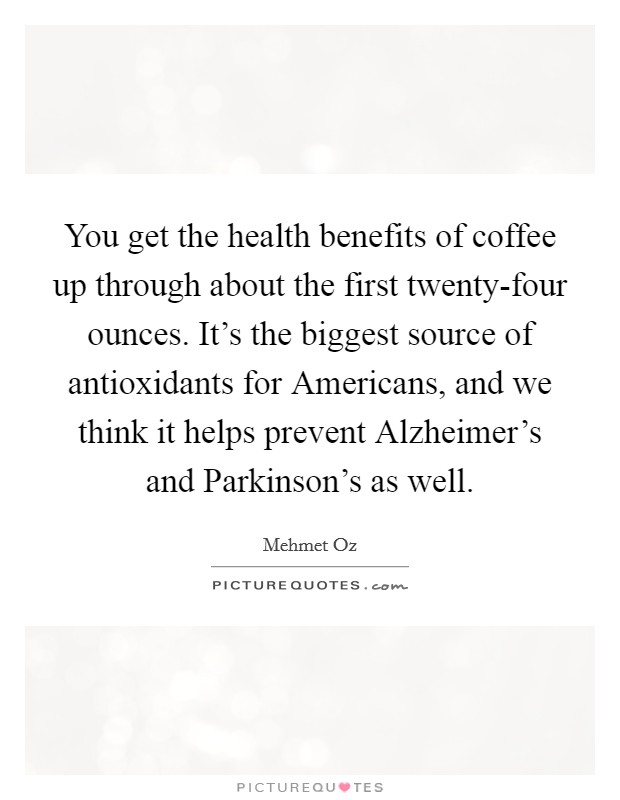 You get the health benefits of coffee up through about the first twenty-four ounces. It's the biggest source of antioxidants for Americans, and we think it helps prevent Alzheimer's and Parkinson's as well. Picture Quote #1