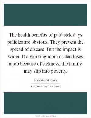 The health benefits of paid sick days policies are obvious. They prevent the spread of disease. But the impact is wider. If a working mom or dad loses a job because of sickness, the family may slip into poverty Picture Quote #1