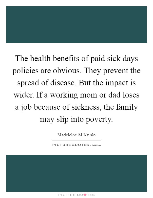 The health benefits of paid sick days policies are obvious. They prevent the spread of disease. But the impact is wider. If a working mom or dad loses a job because of sickness, the family may slip into poverty. Picture Quote #1