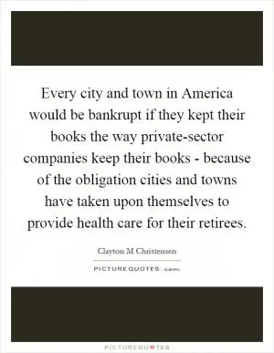Every city and town in America would be bankrupt if they kept their books the way private-sector companies keep their books - because of the obligation cities and towns have taken upon themselves to provide health care for their retirees Picture Quote #1