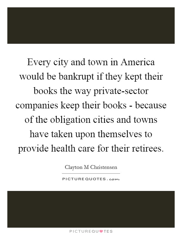 Every city and town in America would be bankrupt if they kept their books the way private-sector companies keep their books - because of the obligation cities and towns have taken upon themselves to provide health care for their retirees. Picture Quote #1