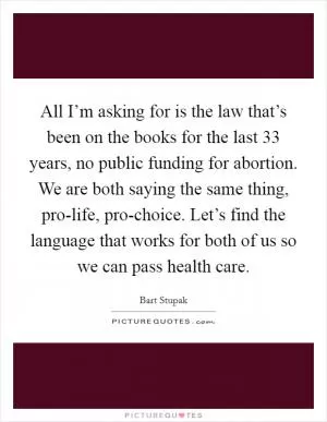 All I’m asking for is the law that’s been on the books for the last 33 years, no public funding for abortion. We are both saying the same thing, pro-life, pro-choice. Let’s find the language that works for both of us so we can pass health care Picture Quote #1