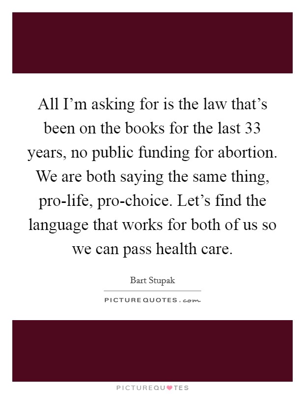 All I'm asking for is the law that's been on the books for the last 33 years, no public funding for abortion. We are both saying the same thing, pro-life, pro-choice. Let's find the language that works for both of us so we can pass health care. Picture Quote #1