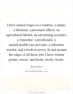 I have earned wages as a waitress, a nanny, a librarian, a personnel officer, an agricultural laborer, an advertising secretary, a typesetter, a proofreader, a mental-health-care provider, a substitute teacher, and a book reviewer. In and around the edges of all those jobs I have written poems, stories, and books, books, books Picture Quote #1